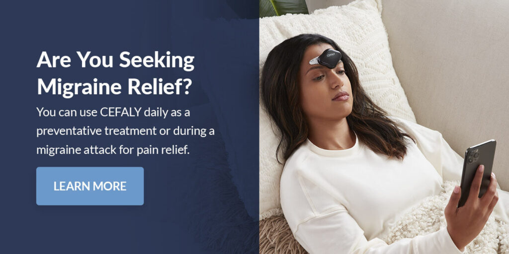 are you seeking migraine relief? You can use CEFALY daily as a preventative treatment or during a migraine attack for pain relief