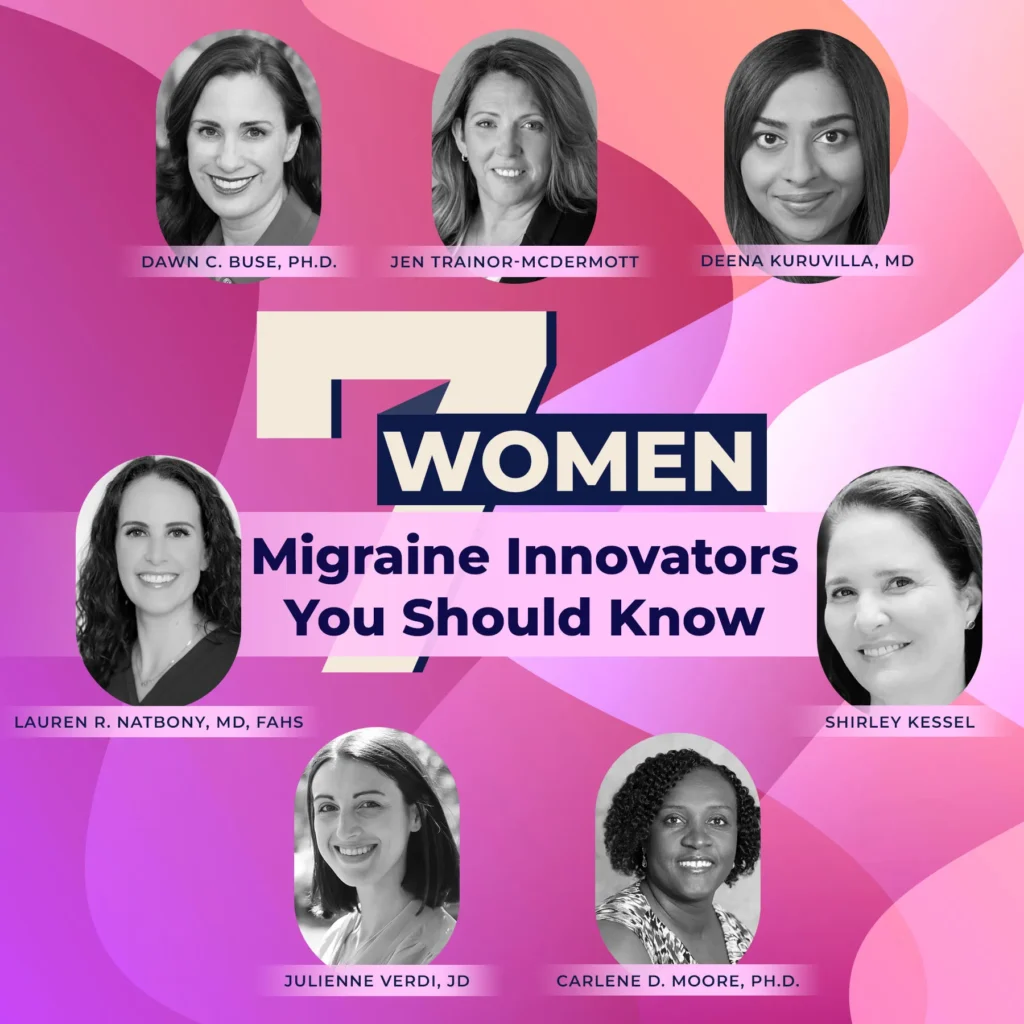 7 women migraine innovators you should know. Jen Trainor-McDermott. Deena Kuruvilla, MD. Shirley Kessel. Carlene D. Moore, PHD. Julliene Verdi, JD. Lauren R. Natbony, MD, FAHS. Dawn C. Buse, PHD.
