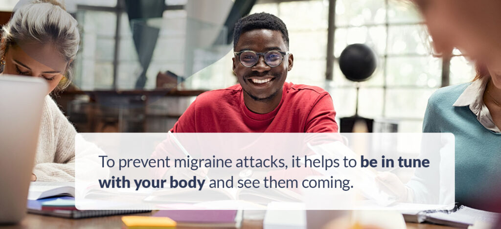 To prevent migraine attacks, it helps to be in tune with your body and see them coming.