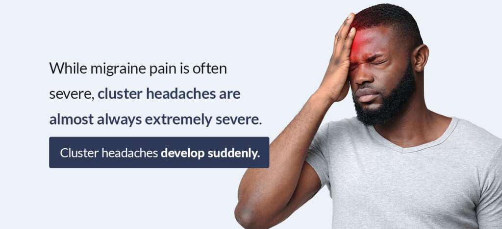 While migraine pain is often severe, cluster headaches are almost always extremely severe. Cluster headaches develop suddenly